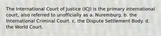 The International Court of Justice (ICJ) is the primary international court, also referred to unofficially as a. Nuremburg. b. the International Criminal Court. c. the Dispute Settlement Body. d. the World Court.