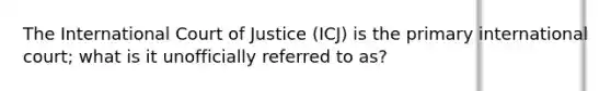 The International Court of Justice (ICJ) is the primary international court; what is it unofficially referred to as?