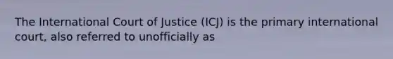 The International Court of Justice (ICJ) is the primary international court, also referred to unofficially as