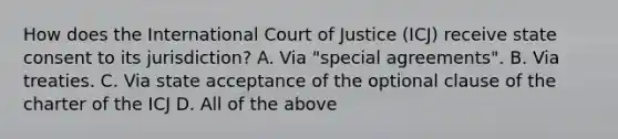 How does the International Court of Justice (ICJ) receive state consent to its jurisdiction? A. Via "special agreements". B. Via treaties. C. Via state acceptance of the optional clause of the charter of the ICJ D. All of the above