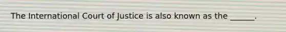 The International Court of Justice is also known as the ______.