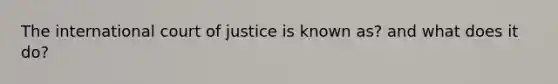 The international court of justice is known as? and what does it do?