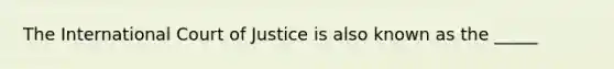 The International Court of Justice is also known as the _____