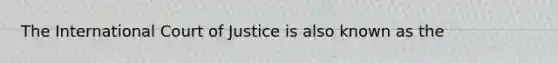 The International Court of Justice is also known as the