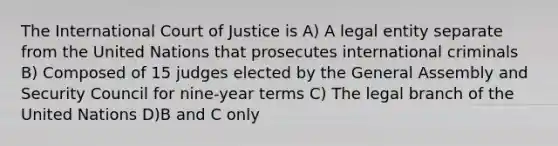 The International Court of Justice is A) A legal entity separate from the United Nations that prosecutes international criminals B) Composed of 15 judges elected by the General Assembly and Security Council for nine-year terms C) The legal branch of the United Nations D)B and C only