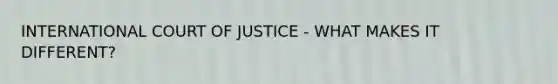 INTERNATIONAL COURT OF JUSTICE - WHAT MAKES IT DIFFERENT?