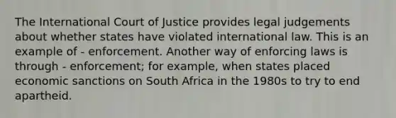 The International Court of Justice provides legal judgements about whether states have violated international law. This is an example of - enforcement. Another way of enforcing laws is through - enforcement; for example, when states placed economic sanctions on South Africa in the 1980s to try to end apartheid.