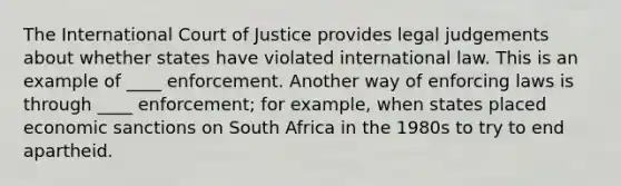 The International Court of Justice provides legal judgements about whether states have violated international law. This is an example of ____ enforcement. Another way of enforcing laws is through ____ enforcement; for example, when states placed economic sanctions on South Africa in the 1980s to try to end apartheid.