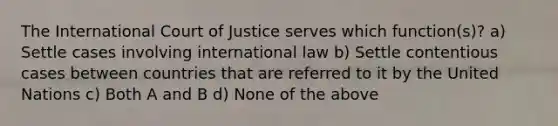 The International Court of Justice serves which function(s)? a) Settle cases involving international law b) Settle contentious cases between countries that are referred to it by the United Nations c) Both A and B d) None of the above