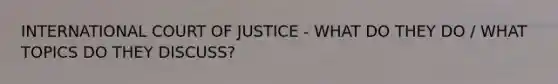 INTERNATIONAL COURT OF JUSTICE - WHAT DO THEY DO / WHAT TOPICS DO THEY DISCUSS?