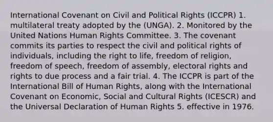 International Covenant on Civil and Political Rights (ICCPR) 1. multilateral treaty adopted by the (UNGA). 2. Monitored by the United Nations Human Rights Committee. 3. The covenant commits its parties to respect the civil and political rights of individuals, including the right to life, freedom of religion, freedom of speech, freedom of assembly, electoral rights and rights to due process and a fair trial. 4. The ICCPR is part of the International Bill of Human Rights, along with the International Covenant on Economic, Social and Cultural Rights (ICESCR) and the Universal Declaration of Human Rights 5. effective in 1976.