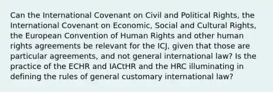 Can the International Covenant on Civil and Political Rights, the International Covenant on Economic, Social and Cultural Rights, the European Convention of Human Rights and other human rights agreements be relevant for the ICJ, given that those are particular agreements, and not general international law? Is the practice of the ECHR and IACtHR and the HRC illuminating in defining the rules of general customary international law?