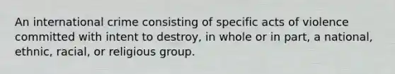 An international crime consisting of specific acts of violence committed with intent to destroy, in whole or in part, a national, ethnic, racial, or religious group.