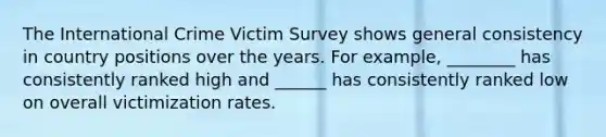 The International Crime Victim Survey shows general consistency in country positions over the years. For example, ________ has consistently ranked high and ______ has consistently ranked low on overall victimization rates.