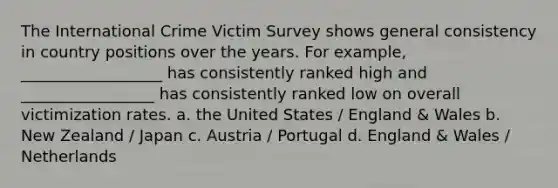 The International Crime Victim Survey shows general consistency in country positions over the years. For example, __________________ has consistently ranked high and _________________ has consistently ranked low on overall victimization rates. a. the United States / England & Wales b. New Zealand / Japan c. Austria / Portugal d. England & Wales / Netherlands