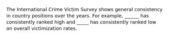 The International Crime Victim Survey shows general consistency in country positions over the years. For example, ______ has consistently ranked high and _____ has consistently ranked low on overall victimization rates.