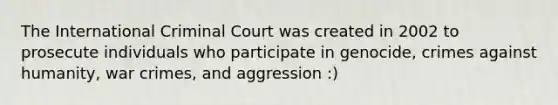 The International Criminal Court was created in 2002 to prosecute individuals who participate in genocide, crimes against humanity, war crimes, and aggression :)