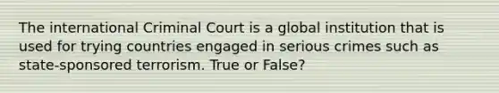 The international Criminal Court is a global institution that is used for trying countries engaged in serious crimes such as state-sponsored terrorism. True or False?