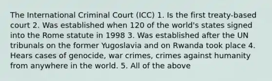 The International Criminal Court (ICC) 1. Is the first treaty-based court 2. Was established when 120 of the world's states signed into the Rome statute in 1998 3. Was established after the UN tribunals on the former Yugoslavia and on Rwanda took place 4. Hears cases of genocide, war crimes, crimes against humanity from anywhere in the world. 5. All of the above