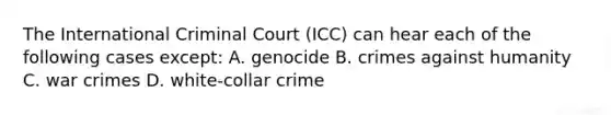 The International Criminal Court (ICC) can hear each of the following cases except: A. genocide B. crimes against humanity C. war crimes D. white-collar crime