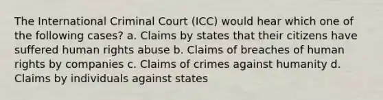 The International Criminal Court (ICC) would hear which one of the following cases? a. Claims by states that their citizens have suffered human rights abuse b. Claims of breaches of human rights by companies c. Claims of crimes against humanity d. Claims by individuals against states