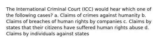 The International Criminal Court (ICC) would hear which one of the following cases? a. Claims of crimes against humanity b. Claims of breaches of human rights by companies c. Claims by states that their citizens have suffered human rights abuse d. Claims by individuals against states