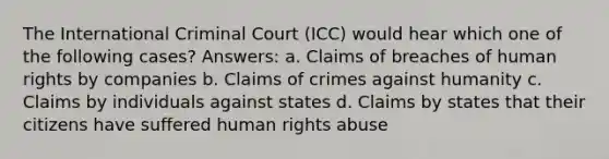 The International Criminal Court (ICC) would hear which one of the following cases? Answers: a. Claims of breaches of human rights by companies b. Claims of crimes against humanity c. Claims by individuals against states d. Claims by states that their citizens have suffered human rights abuse