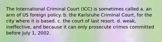 The <a href='https://www.questionai.com/knowledge/k7ZiDgV7Nf-international-criminal-court' class='anchor-knowledge'>international criminal court</a> (ICC) is sometimes called a. an arm of US foreign policy. b. the Karlsruhe Criminal Court, for the city where it is based. c. the court of last resort. d. weak, ineffective, and because it can only prosecute crimes committed before July 1, 2002.