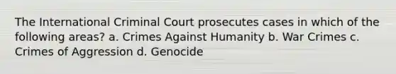 The International Criminal Court prosecutes cases in which of the following areas? a. Crimes Against Humanity b. War Crimes c. Crimes of Aggression d. Genocide