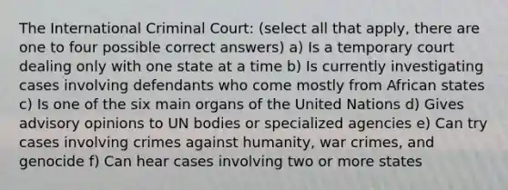 The International Criminal Court: (select all that apply, there are one to four possible correct answers) a) Is a temporary court dealing only with one state at a time b) Is currently investigating cases involving defendants who come mostly from African states c) Is one of the six main organs of the United Nations d) Gives advisory opinions to UN bodies or specialized agencies e) Can try cases involving crimes against humanity, war crimes, and genocide f) Can hear cases involving two or more states