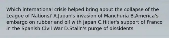 Which international crisis helped bring about the collapse of the League of Nations? A.Japan's invasion of Manchuria B.America's embargo on rubber and oil with Japan C.Hitler's support of Franco in the Spanish Civil War D.Stalin's purge of dissidents