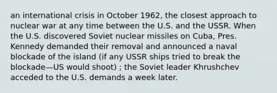 an international crisis in October 1962, the closest approach to nuclear war at any time between the U.S. and the USSR. When the U.S. discovered Soviet nuclear missiles on Cuba, Pres. Kennedy demanded their removal and announced a naval blockade of the island (if any USSR ships tried to break the blockade—US would shoot) ; the Soviet leader Khrushchev acceded to the U.S. demands a week later.