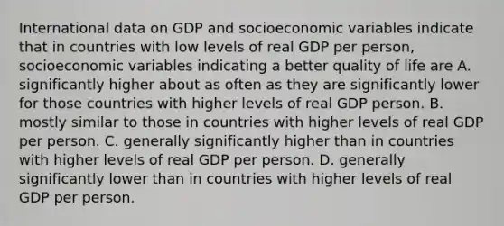 International data on GDP and socioeconomic variables indicate that in countries with low levels of real GDP per person, socioeconomic variables indicating a better quality of life are A. significantly higher about as often as they are significantly lower for those countries with higher levels of real GDP person. B. mostly similar to those in countries with higher levels of real GDP per person. C. generally significantly higher than in countries with higher levels of real GDP per person. D. generally significantly lower than in countries with higher levels of real GDP per person.