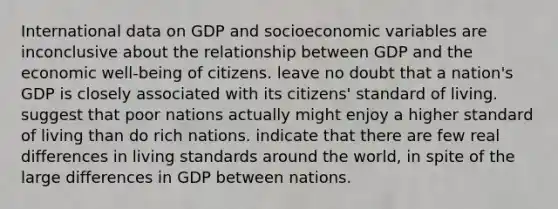 International data on GDP and socioeconomic variables are inconclusive about the relationship between GDP and the economic well-being of citizens. leave no doubt that a nation's GDP is closely associated with its citizens' standard of living. suggest that poor nations actually might enjoy a higher standard of living than do rich nations. indicate that there are few real differences in living standards around the world, in spite of the large differences in GDP between nations.