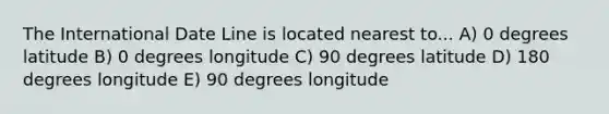 The International Date Line is located nearest to... A) 0 degrees latitude B) 0 degrees longitude C) 90 degrees latitude D) 180 degrees longitude E) 90 degrees longitude