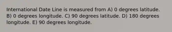 International Date Line is measured from A) 0 degrees latitude. B) 0 degrees longitude. C) 90 degrees latitude. D) 180 degrees longitude. E) 90 degrees longitude.