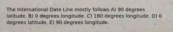 The International Date Line mostly follows A) 90 degrees latitude. B) 0 degrees longitude. C) 180 degrees longitude. D) 0 degrees latitude. E) 90 degrees longitude.