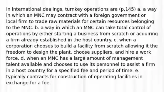 In international dealings, turnkey operations are (p.145) a. a way in which an MNC may contract with a foreign government or local firm to trade raw materials for certain resources belonging to the MNC. b. a way in which an MNC can take total control of operations by either starting a business from scratch or acquiring a firm already established in the host country. c. when a corporation chooses to build a facility from scratch allowing it the freedom to design the plant, choose suppliers, and hire a work force. d. when an MNC has a large amount of management talent available and chooses to use its personnel to assist a firm in a host country for a specified fee and period of time. e. typically contracts for construction of operating facilities in exchange for a fee.