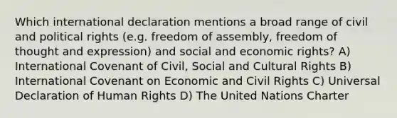 Which international declaration mentions a broad range of civil and political rights (e.g. freedom of assembly, freedom of thought and expression) and social and economic rights? A) International Covenant of Civil, Social and Cultural Rights B) International Covenant on Economic and Civil Rights C) Universal Declaration of Human Rights D) The United Nations Charter