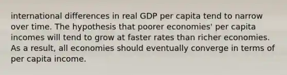 international differences in real GDP per capita tend to narrow over time. The hypothesis that poorer economies' per capita incomes will tend to grow at faster rates than richer economies. As a result, all economies should eventually converge in terms of per capita income.