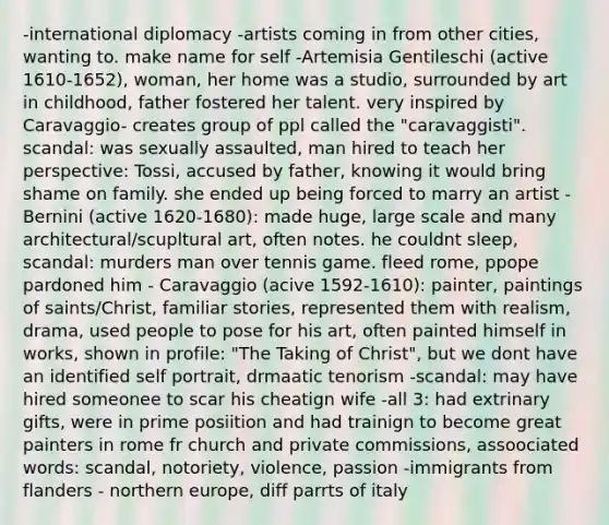 -international diplomacy -artists coming in from other cities, wanting to. make name for self -Artemisia Gentileschi (active 1610-1652), woman, her home was a studio, surrounded by art in childhood, father fostered her talent. very inspired by Caravaggio- creates group of ppl called the "caravaggisti". scandal: was sexually assaulted, man hired to teach her perspective: Tossi, accused by father, knowing it would bring shame on family. she ended up being forced to marry an artist - Bernini (active 1620-1680): made huge, large scale and many architectural/scupltural art, often notes. he couldnt sleep, scandal: murders man over tennis game. fleed rome, ppope pardoned him - Caravaggio (acive 1592-1610): painter, paintings of saints/Christ, familiar stories, represented them with realism, drama, used people to pose for his art, often painted himself in works, shown in profile: "The Taking of Christ", but we dont have an identified self portrait, drmaatic tenorism -scandal: may have hired someonee to scar his cheatign wife -all 3: had extrinary gifts, were in prime posiition and had trainign to become great painters in rome fr church and private commissions, assoociated words: scandal, notoriety, violence, passion -immigrants from flanders - northern europe, diff parrts of italy