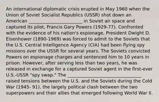 An international diplomatic crisis erupted in May 1960 when the Union of Soviet Socialist Republics (USSR) shot down an American ________________________ in Soviet air space and captured its pilot, Francis Gary Powers (1929-77). Confronted with the evidence of his nation's espionage, President Dwight D. Eisenhower (1890-1969) was forced to admit to the Soviets that the U.S. Central Intelligence Agency (CIA) had been flying spy missions over the USSR for several years. The Soviets convicted Powers on espionage charges and sentenced him to 10 years in prison. However, after serving less than two years, he was released in exchange for a captured Soviet agent in the first-ever U.S.-USSR "spy swap." The _________________________________ raised tensions between the U.S. and the Soviets during the Cold War (1945- 91), the largely political clash between the two superpowers and their allies that emerged following World War II.