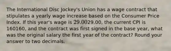 The International Disc Jockey's Union has a wage contract that stipulates a yearly wage increase based on the Consumer Price Index. If this year's wage is 29.00⁢29.00, the current CPI is 160160, and the contract was first signed in the base year, what was the original salary the first year of the contract? Round your answer to two decimals.