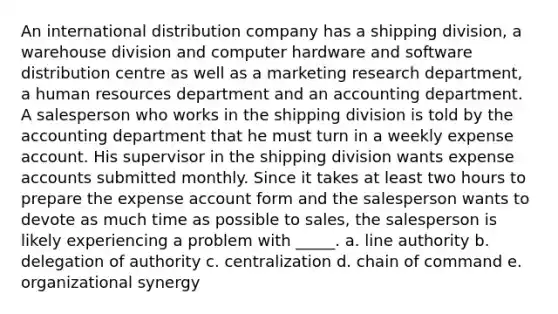 An international distribution company has a shipping division, a warehouse division and computer hardware and software distribution centre as well as a marketing research department, a human resources department and an accounting department. A salesperson who works in the shipping division is told by the accounting department that he must turn in a weekly expense account. His supervisor in the shipping division wants expense accounts submitted monthly. Since it takes at least two hours to prepare the expense account form and the salesperson wants to devote as much time as possible to sales, the salesperson is likely experiencing a problem with _____. a. line authority b. delegation of authority c. centralization d. chain of command e. organizational synergy