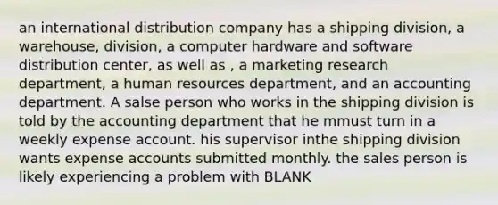 an international distribution company has a shipping division, a warehouse, division, a computer hardware and software distribution center, as well as , a marketing research department, a human resources department, and an accounting department. A salse person who works in the shipping division is told by the accounting department that he mmust turn in a weekly expense account. his supervisor inthe shipping division wants expense accounts submitted monthly. the sales person is likely experiencing a problem with BLANK