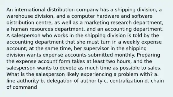 An international distribution company has a shipping division, a warehouse division, and a computer hardware and software distribution centre, as well as a marketing research department, a human resources department, and an accounting department. A salesperson who works in the shipping division is told by the accounting department that she must turn in a weekly expense account; at the same time, her supervisor in the shipping division wants expense accounts submitted monthly. Preparing the expense account form takes at least two hours, and the salesperson wants to devote as much time as possible to sales. What is the salesperson likely experiencing a problem with? a. line authority b. delegation of authority c. centralization d. chain of command