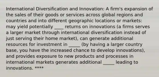 International Diversification and Innovation: A firm's expansion of the sales of their goods or services across global regions and countries and into different geographic locations or markets: may yield potentially ____ returns on innovations (a firms serves a larger market through international diversification instead of just serving their home market), can generate additional resources for investment in _____ (by having a larger country base, you have the increased chance to develop innovations), and provides exposure to new products and processes in international markets generates additional _____ leading to innovations. ****