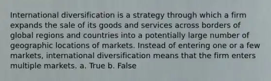 International diversification is a strategy through which a firm expands the sale of its goods and services across borders of global regions and countries into a potentially large number of geographic locations of markets. Instead of entering one or a few markets, international diversification means that the firm enters multiple markets. a. True b. False