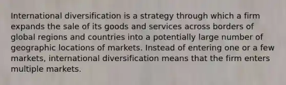 International diversification is a strategy through which a firm expands the sale of its goods and services across borders of global regions and countries into a potentially large number of geographic locations of markets. Instead of entering one or a few markets, international diversification means that the firm enters multiple markets.