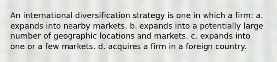 An international diversification strategy is one in which a firm: a. expands into nearby markets. b. expands into a potentially large number of geographic locations and markets. c. expands into one or a few markets. d. acquires a firm in a foreign country.